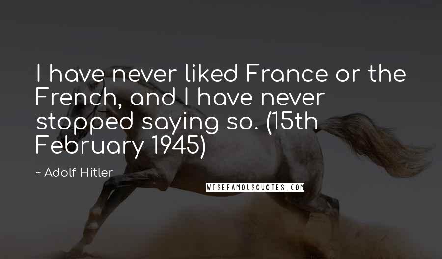 Adolf Hitler Quotes: I have never liked France or the French, and I have never stopped saying so. (15th February 1945)