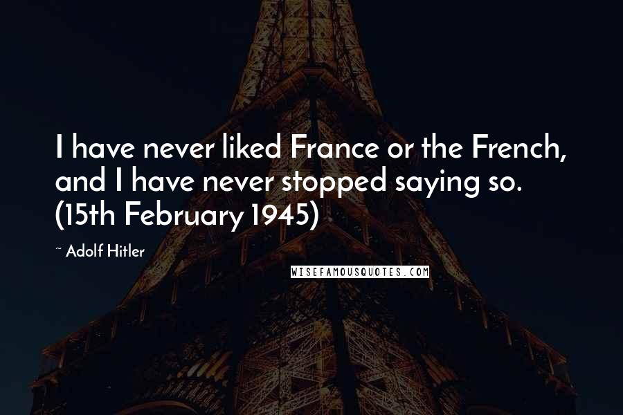 Adolf Hitler Quotes: I have never liked France or the French, and I have never stopped saying so. (15th February 1945)