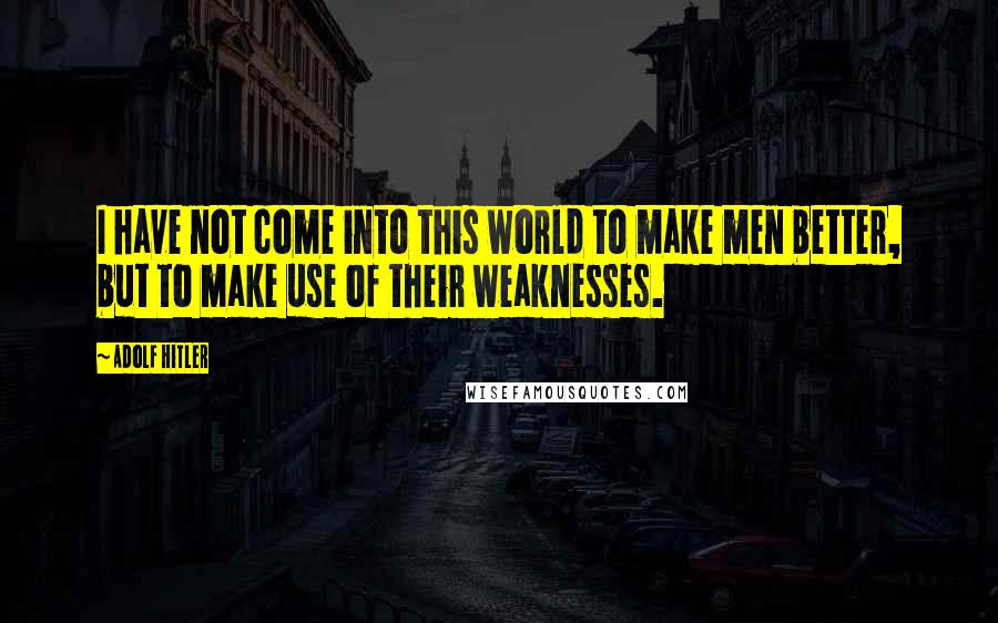 Adolf Hitler Quotes: I have not come into this world to make men better, but to make use of their weaknesses.