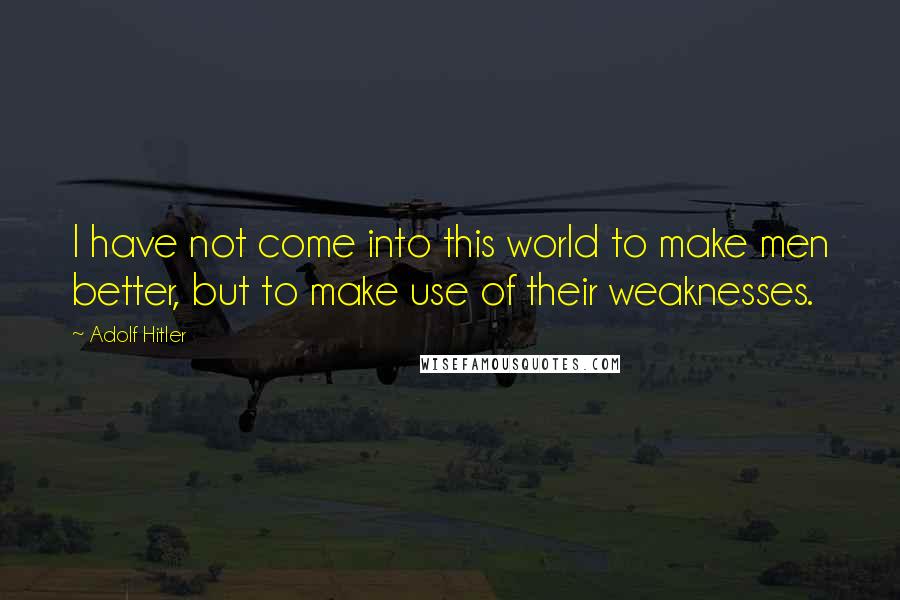Adolf Hitler Quotes: I have not come into this world to make men better, but to make use of their weaknesses.