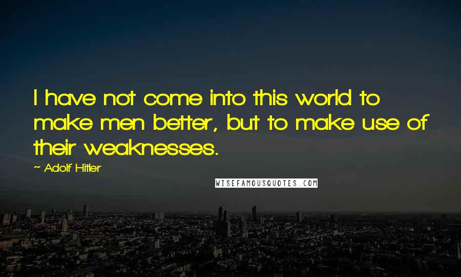 Adolf Hitler Quotes: I have not come into this world to make men better, but to make use of their weaknesses.