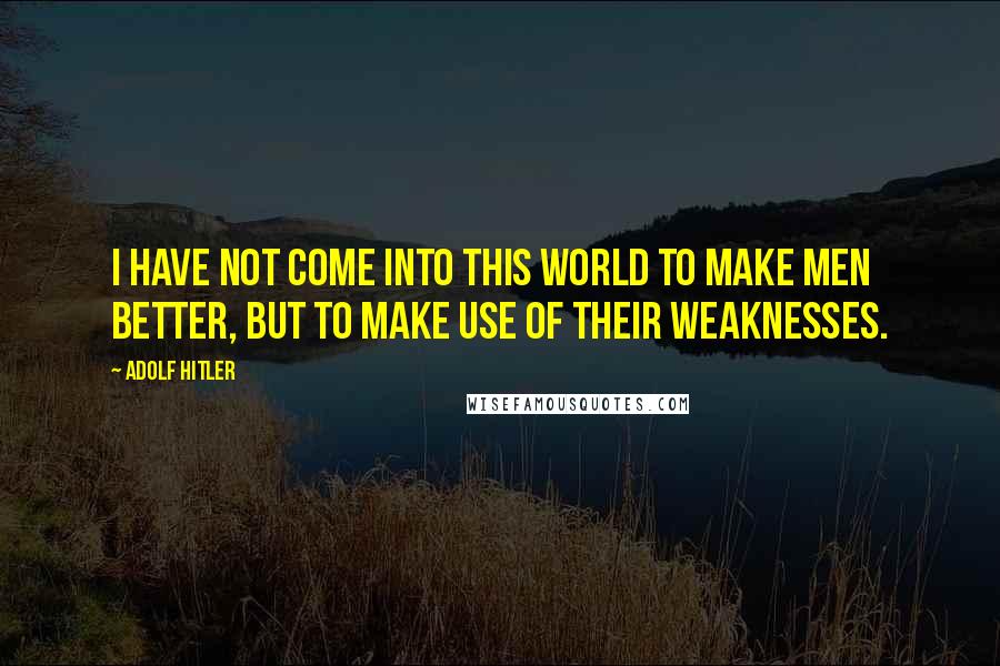 Adolf Hitler Quotes: I have not come into this world to make men better, but to make use of their weaknesses.