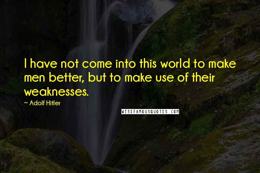 Adolf Hitler Quotes: I have not come into this world to make men better, but to make use of their weaknesses.