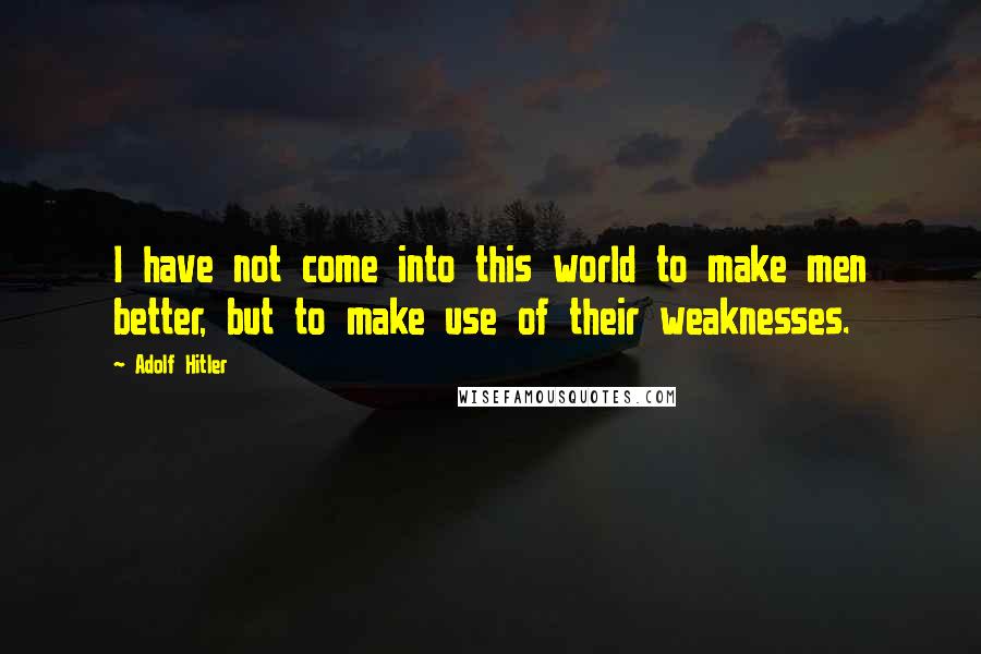 Adolf Hitler Quotes: I have not come into this world to make men better, but to make use of their weaknesses.