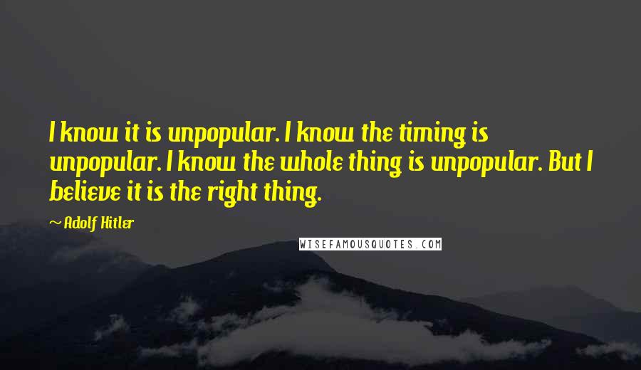 Adolf Hitler Quotes: I know it is unpopular. I know the timing is unpopular. I know the whole thing is unpopular. But I believe it is the right thing.