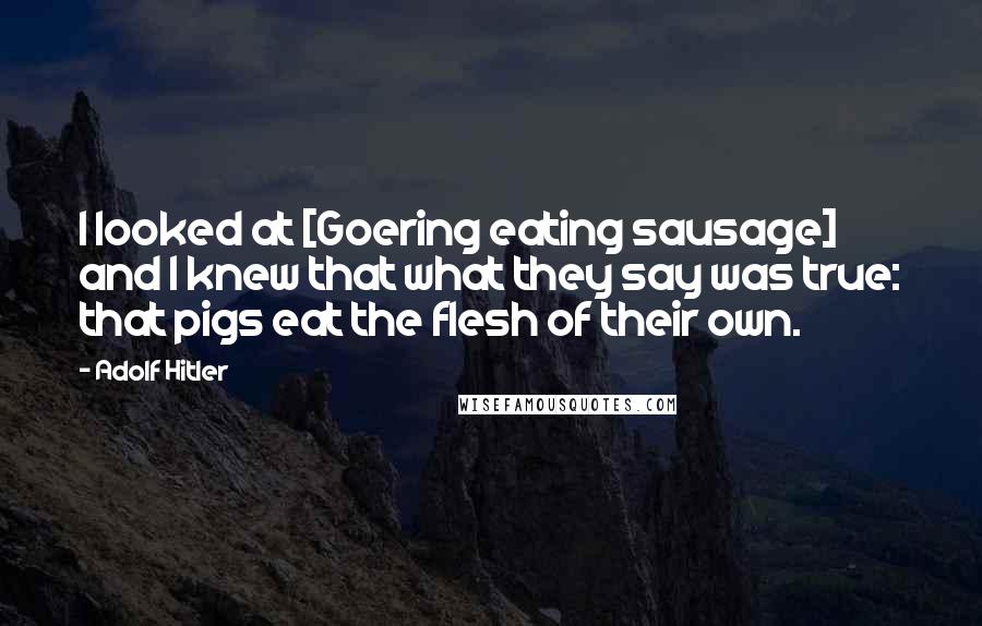 Adolf Hitler Quotes: I looked at [Goering eating sausage] and I knew that what they say was true: that pigs eat the flesh of their own.