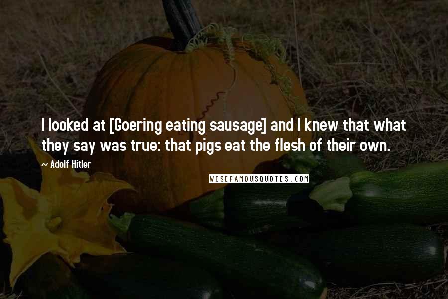 Adolf Hitler Quotes: I looked at [Goering eating sausage] and I knew that what they say was true: that pigs eat the flesh of their own.
