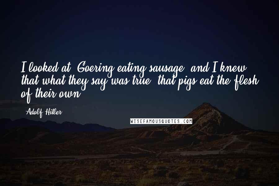 Adolf Hitler Quotes: I looked at [Goering eating sausage] and I knew that what they say was true: that pigs eat the flesh of their own.