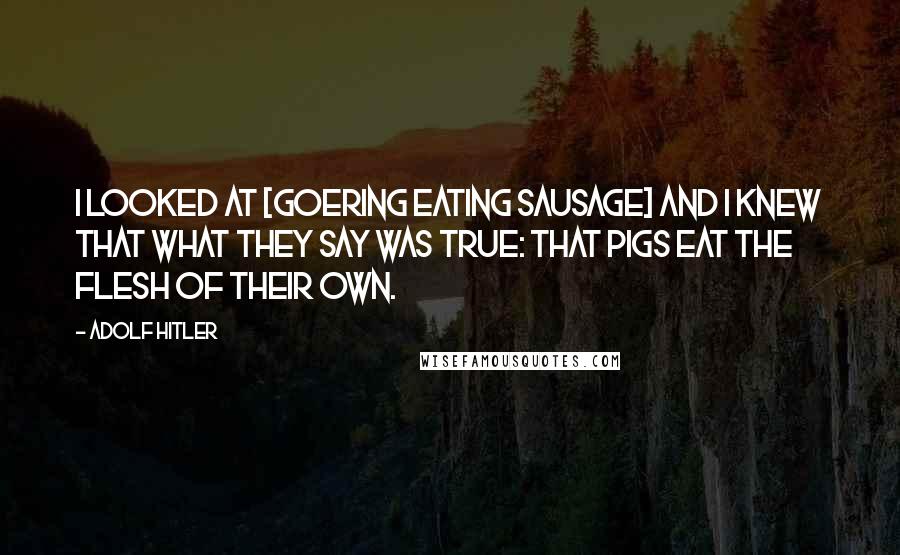 Adolf Hitler Quotes: I looked at [Goering eating sausage] and I knew that what they say was true: that pigs eat the flesh of their own.