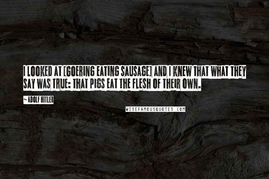 Adolf Hitler Quotes: I looked at [Goering eating sausage] and I knew that what they say was true: that pigs eat the flesh of their own.
