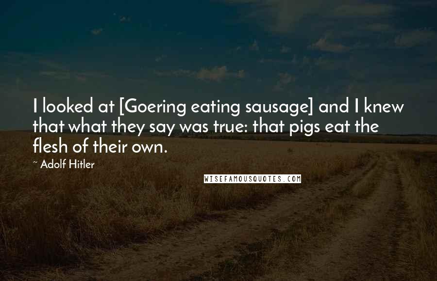 Adolf Hitler Quotes: I looked at [Goering eating sausage] and I knew that what they say was true: that pigs eat the flesh of their own.