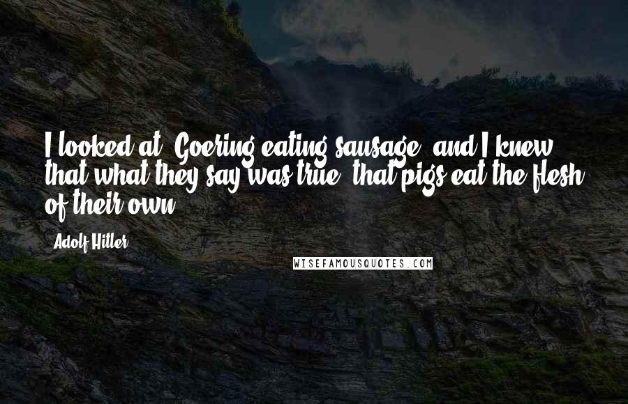 Adolf Hitler Quotes: I looked at [Goering eating sausage] and I knew that what they say was true: that pigs eat the flesh of their own.