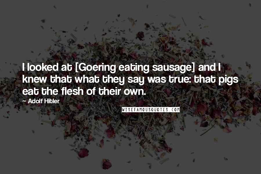 Adolf Hitler Quotes: I looked at [Goering eating sausage] and I knew that what they say was true: that pigs eat the flesh of their own.