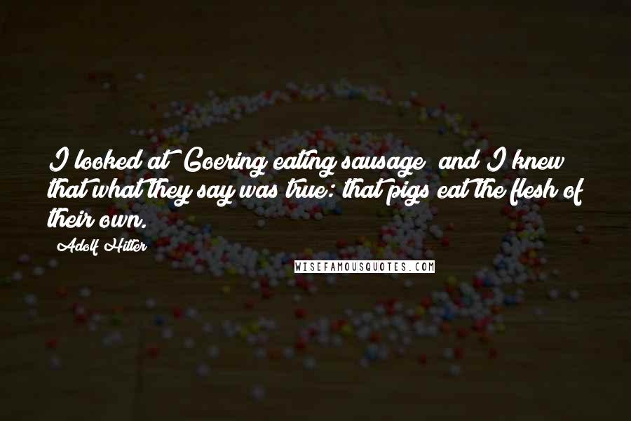 Adolf Hitler Quotes: I looked at [Goering eating sausage] and I knew that what they say was true: that pigs eat the flesh of their own.