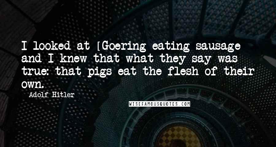Adolf Hitler Quotes: I looked at [Goering eating sausage] and I knew that what they say was true: that pigs eat the flesh of their own.