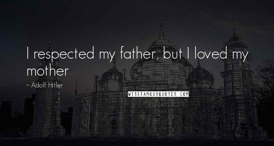Adolf Hitler Quotes: I respected my father, but I loved my mother