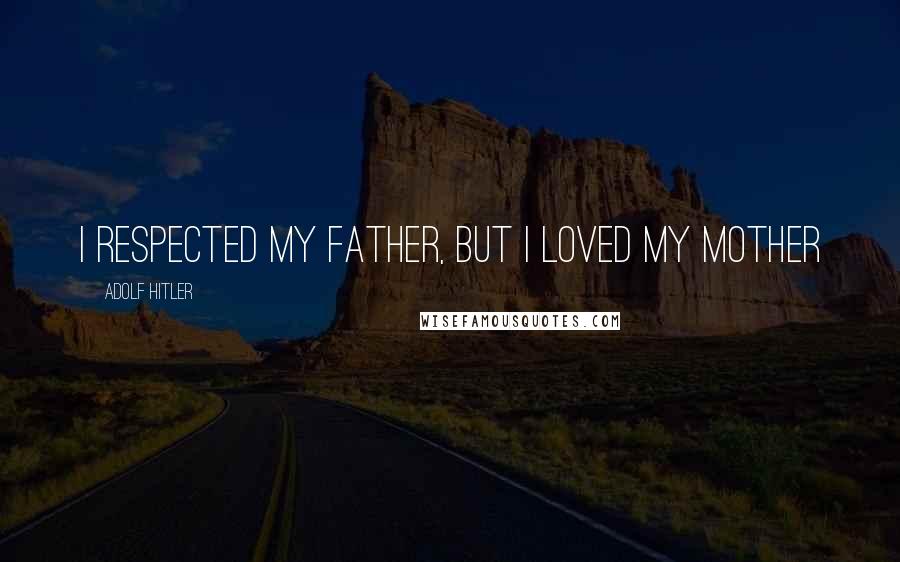 Adolf Hitler Quotes: I respected my father, but I loved my mother
