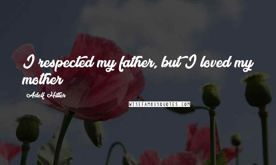 Adolf Hitler Quotes: I respected my father, but I loved my mother