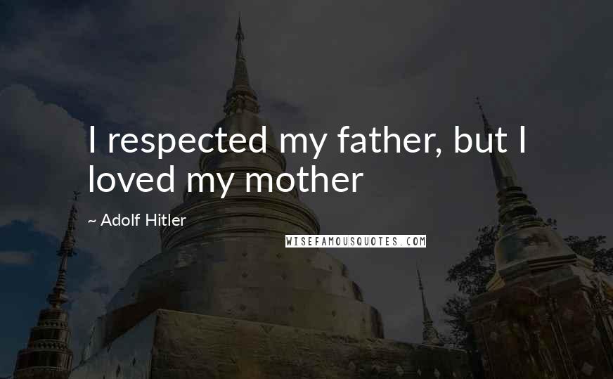 Adolf Hitler Quotes: I respected my father, but I loved my mother