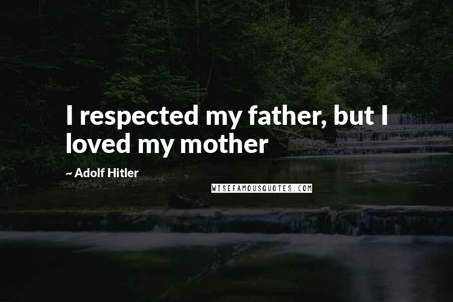 Adolf Hitler Quotes: I respected my father, but I loved my mother