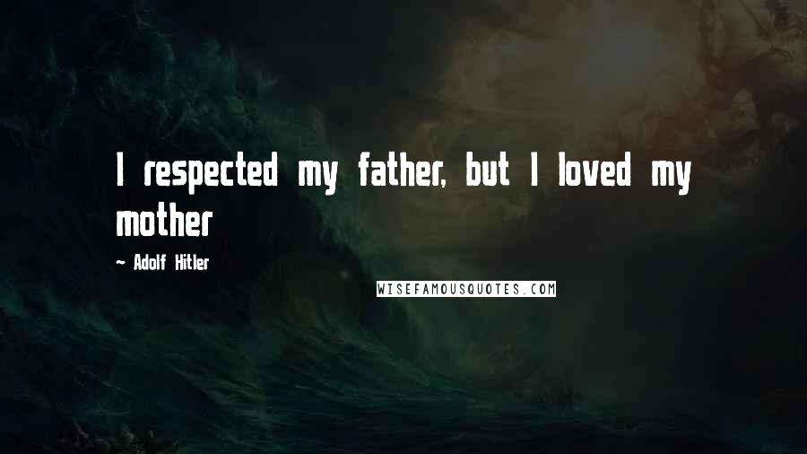 Adolf Hitler Quotes: I respected my father, but I loved my mother