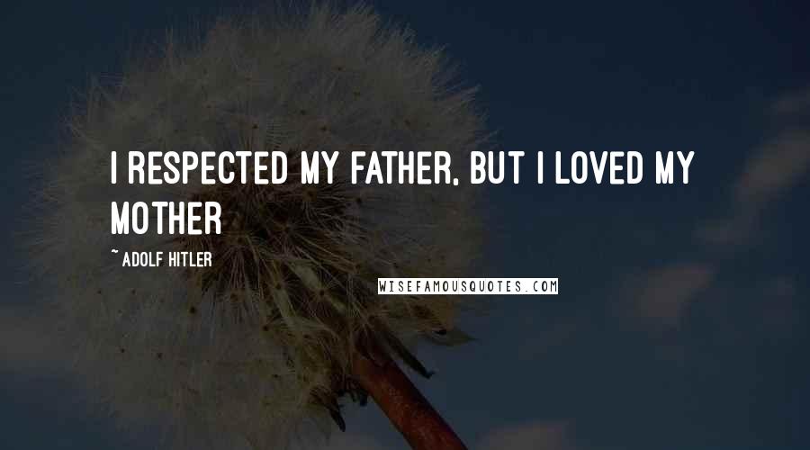 Adolf Hitler Quotes: I respected my father, but I loved my mother