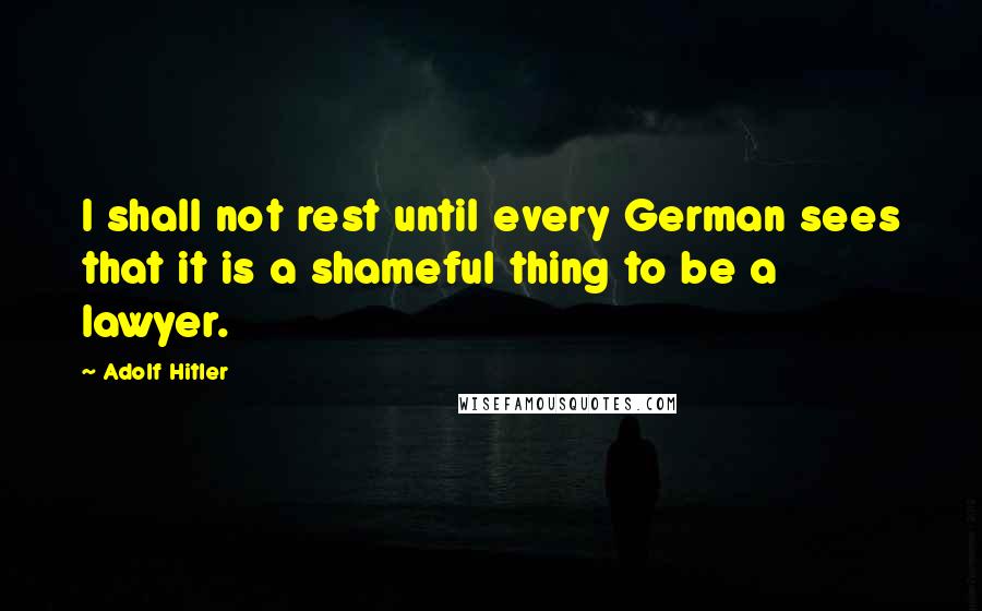 Adolf Hitler Quotes: I shall not rest until every German sees that it is a shameful thing to be a lawyer.