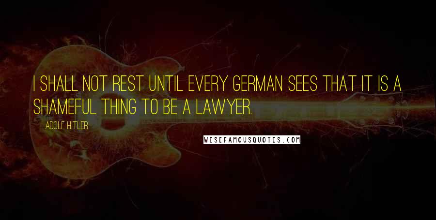 Adolf Hitler Quotes: I shall not rest until every German sees that it is a shameful thing to be a lawyer.