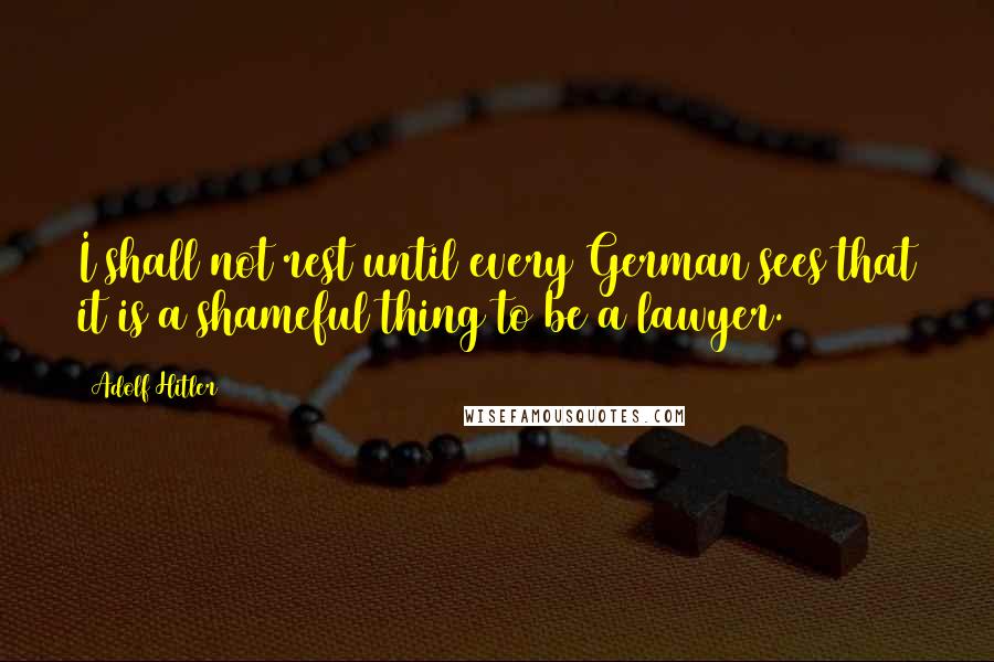 Adolf Hitler Quotes: I shall not rest until every German sees that it is a shameful thing to be a lawyer.