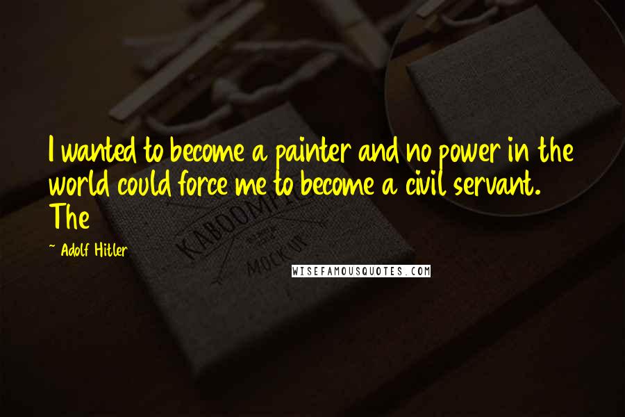 Adolf Hitler Quotes: I wanted to become a painter and no power in the world could force me to become a civil servant. The