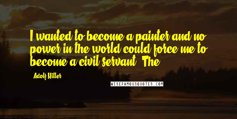 Adolf Hitler Quotes: I wanted to become a painter and no power in the world could force me to become a civil servant. The