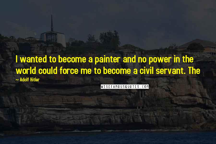 Adolf Hitler Quotes: I wanted to become a painter and no power in the world could force me to become a civil servant. The