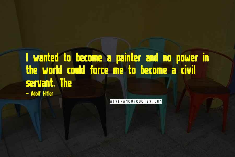 Adolf Hitler Quotes: I wanted to become a painter and no power in the world could force me to become a civil servant. The