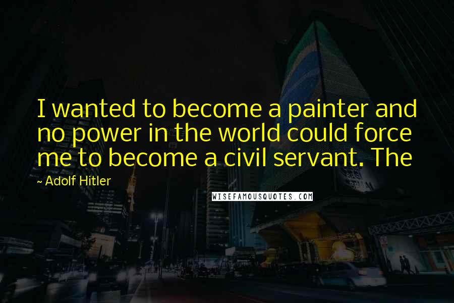 Adolf Hitler Quotes: I wanted to become a painter and no power in the world could force me to become a civil servant. The