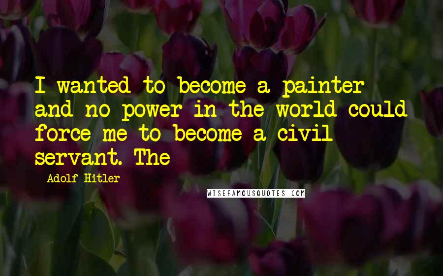 Adolf Hitler Quotes: I wanted to become a painter and no power in the world could force me to become a civil servant. The