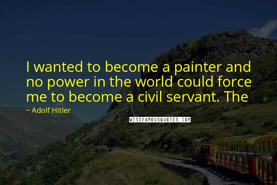 Adolf Hitler Quotes: I wanted to become a painter and no power in the world could force me to become a civil servant. The