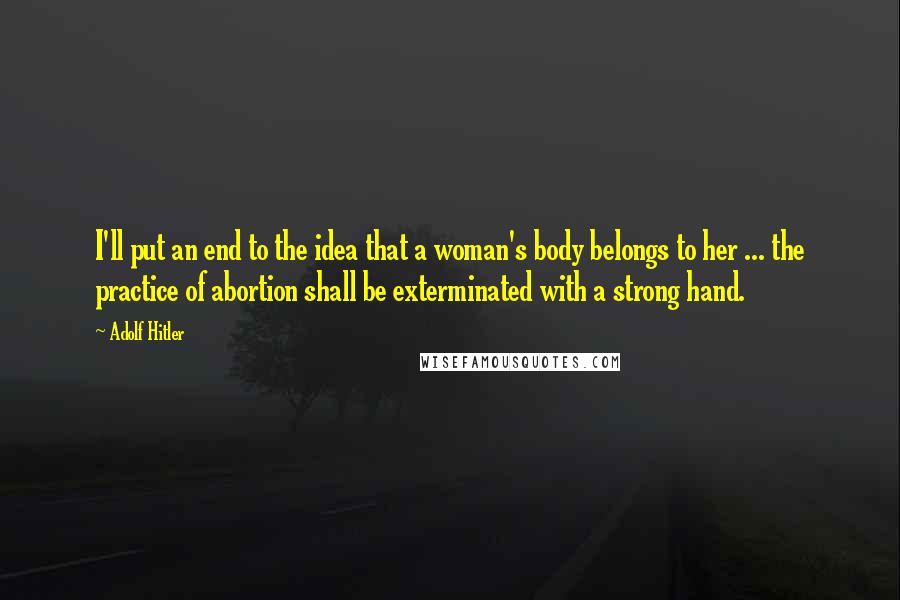 Adolf Hitler Quotes: I'll put an end to the idea that a woman's body belongs to her ... the practice of abortion shall be exterminated with a strong hand.