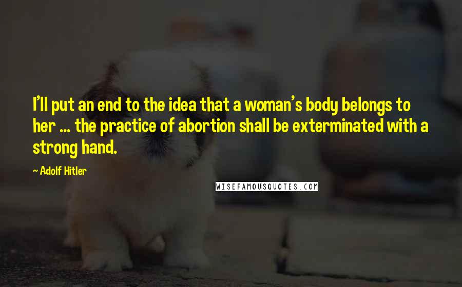 Adolf Hitler Quotes: I'll put an end to the idea that a woman's body belongs to her ... the practice of abortion shall be exterminated with a strong hand.