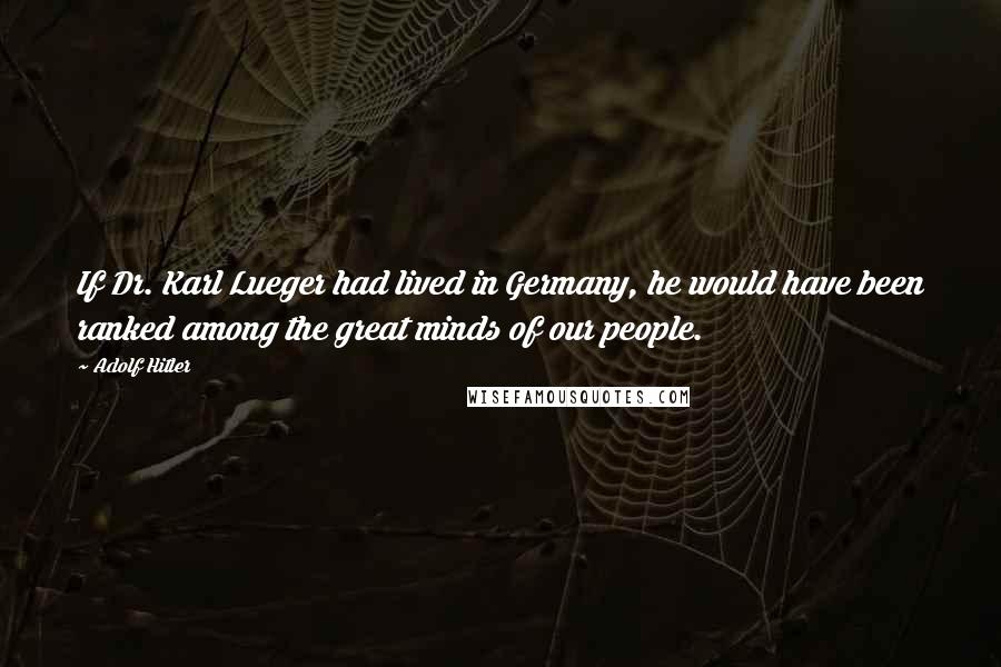 Adolf Hitler Quotes: If Dr. Karl Lueger had lived in Germany, he would have been ranked among the great minds of our people.