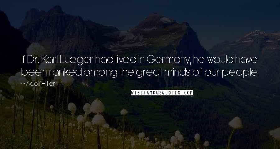 Adolf Hitler Quotes: If Dr. Karl Lueger had lived in Germany, he would have been ranked among the great minds of our people.