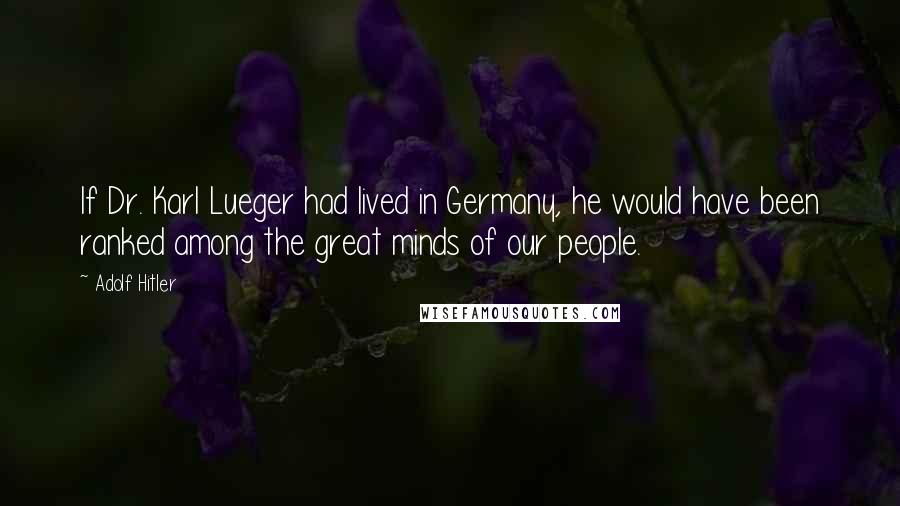 Adolf Hitler Quotes: If Dr. Karl Lueger had lived in Germany, he would have been ranked among the great minds of our people.