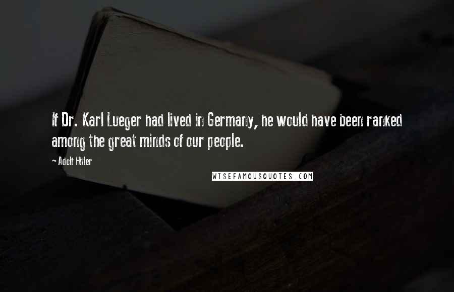 Adolf Hitler Quotes: If Dr. Karl Lueger had lived in Germany, he would have been ranked among the great minds of our people.