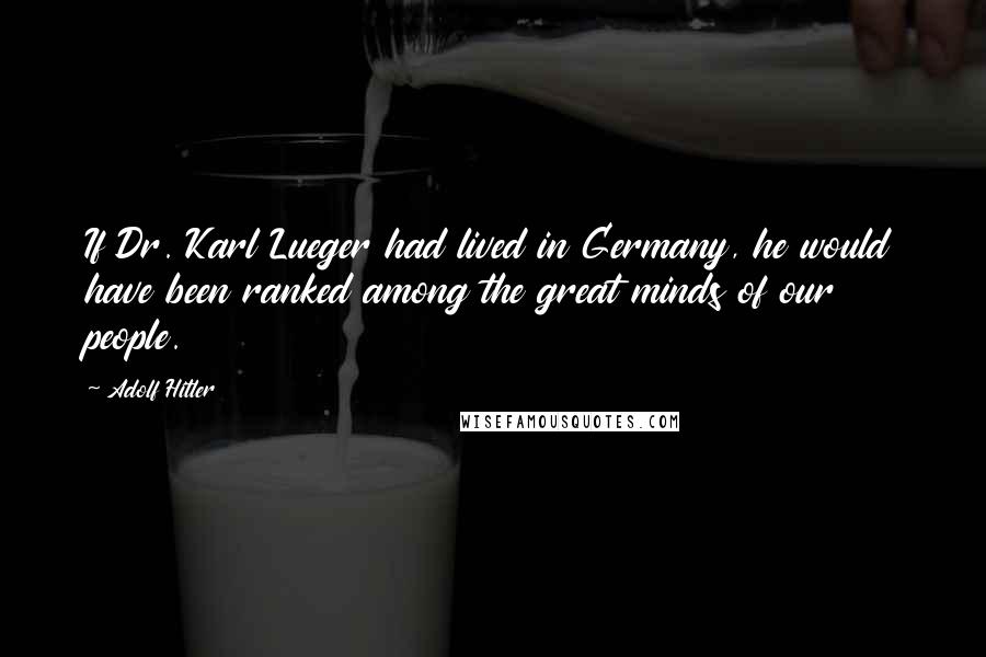 Adolf Hitler Quotes: If Dr. Karl Lueger had lived in Germany, he would have been ranked among the great minds of our people.