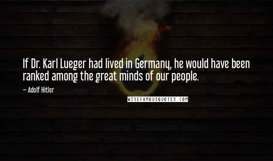 Adolf Hitler Quotes: If Dr. Karl Lueger had lived in Germany, he would have been ranked among the great minds of our people.