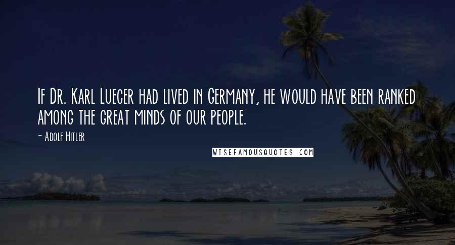 Adolf Hitler Quotes: If Dr. Karl Lueger had lived in Germany, he would have been ranked among the great minds of our people.