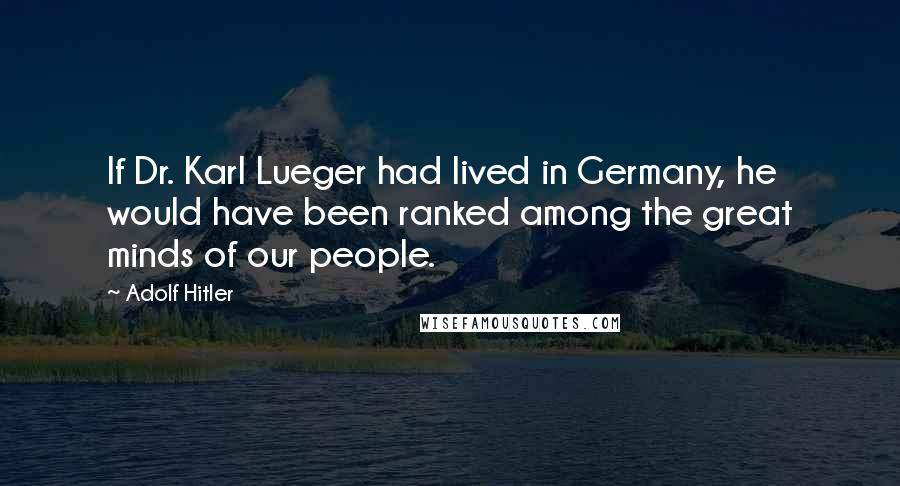 Adolf Hitler Quotes: If Dr. Karl Lueger had lived in Germany, he would have been ranked among the great minds of our people.