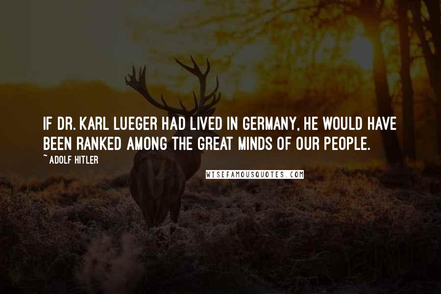 Adolf Hitler Quotes: If Dr. Karl Lueger had lived in Germany, he would have been ranked among the great minds of our people.