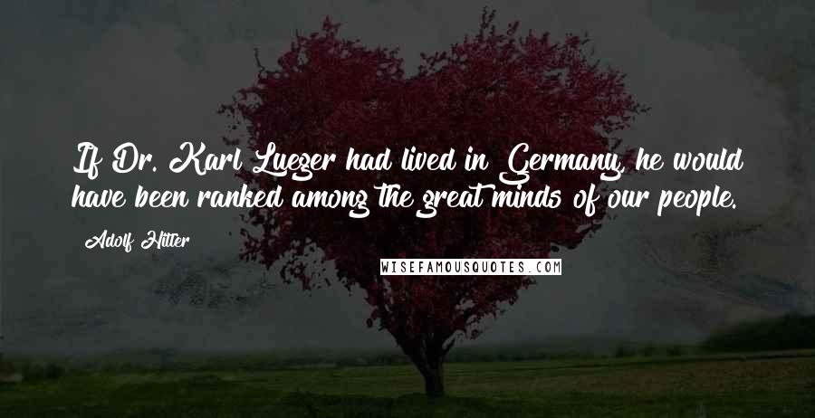 Adolf Hitler Quotes: If Dr. Karl Lueger had lived in Germany, he would have been ranked among the great minds of our people.