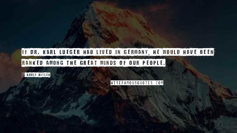 Adolf Hitler Quotes: If Dr. Karl Lueger had lived in Germany, he would have been ranked among the great minds of our people.