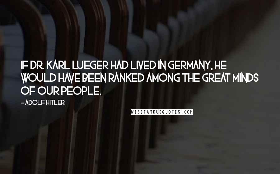 Adolf Hitler Quotes: If Dr. Karl Lueger had lived in Germany, he would have been ranked among the great minds of our people.